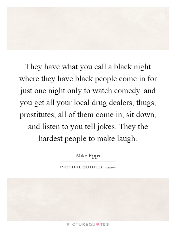 They have what you call a black night where they have black people come in for just one night only to watch comedy, and you get all your local drug dealers, thugs, prostitutes, all of them come in, sit down, and listen to you tell jokes. They the hardest people to make laugh Picture Quote #1