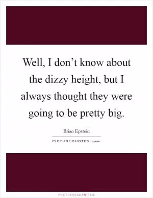 Well, I don’t know about the dizzy height, but I always thought they were going to be pretty big Picture Quote #1