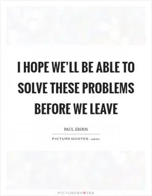 I hope we’ll be able to solve these problems before we leave Picture Quote #1