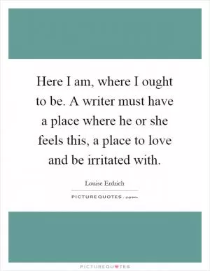 Here I am, where I ought to be. A writer must have a place where he or she feels this, a place to love and be irritated with Picture Quote #1