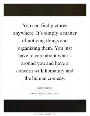You can find pictures anywhere. It’s simply a matter of noticing things and organizing them. You just have to care about what’s around you and have a concern with humanity and the human comedy Picture Quote #1