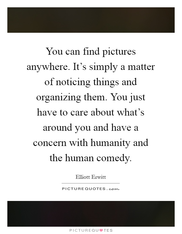 You can find pictures anywhere. It's simply a matter of noticing things and organizing them. You just have to care about what's around you and have a concern with humanity and the human comedy Picture Quote #1