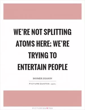 We’re not splitting atoms here; we’re trying to entertain people Picture Quote #1