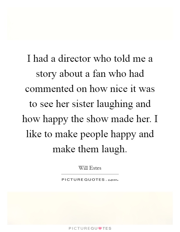 I had a director who told me a story about a fan who had commented on how nice it was to see her sister laughing and how happy the show made her. I like to make people happy and make them laugh Picture Quote #1