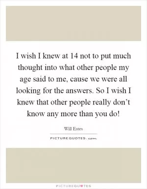I wish I knew at 14 not to put much thought into what other people my age said to me, cause we were all looking for the answers. So I wish I knew that other people really don’t know any more than you do! Picture Quote #1