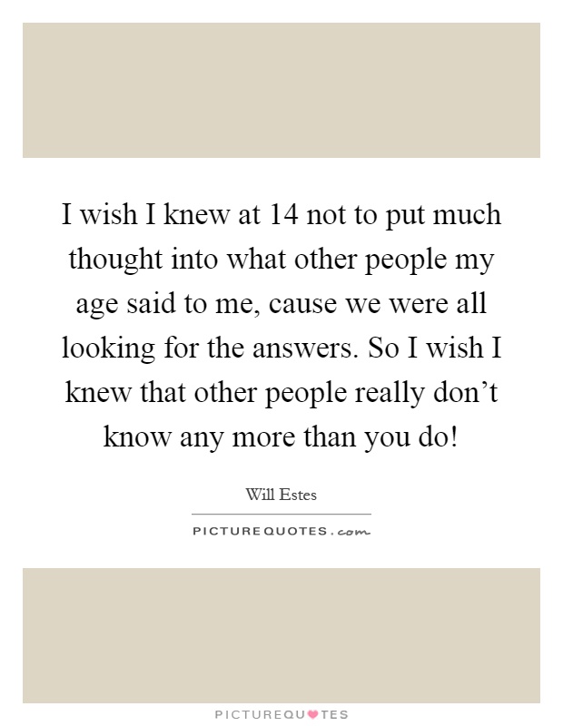 I wish I knew at 14 not to put much thought into what other people my age said to me, cause we were all looking for the answers. So I wish I knew that other people really don't know any more than you do! Picture Quote #1
