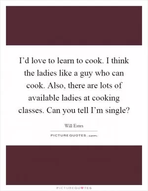 I’d love to learn to cook. I think the ladies like a guy who can cook. Also, there are lots of available ladies at cooking classes. Can you tell I’m single? Picture Quote #1