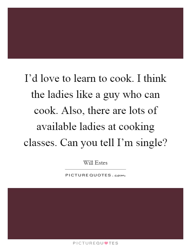 I'd love to learn to cook. I think the ladies like a guy who can cook. Also, there are lots of available ladies at cooking classes. Can you tell I'm single? Picture Quote #1