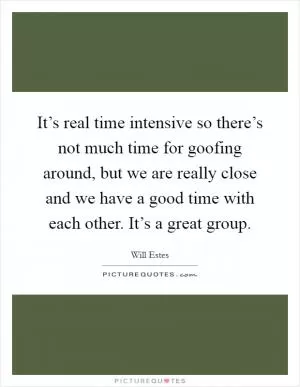 It’s real time intensive so there’s not much time for goofing around, but we are really close and we have a good time with each other. It’s a great group Picture Quote #1