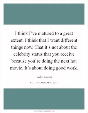 I think I’ve matured to a great extent. I think that I want different things now. That it’s not about the celebrity status that you receive because you’re doing the next hot movie. It’s about doing good work Picture Quote #1