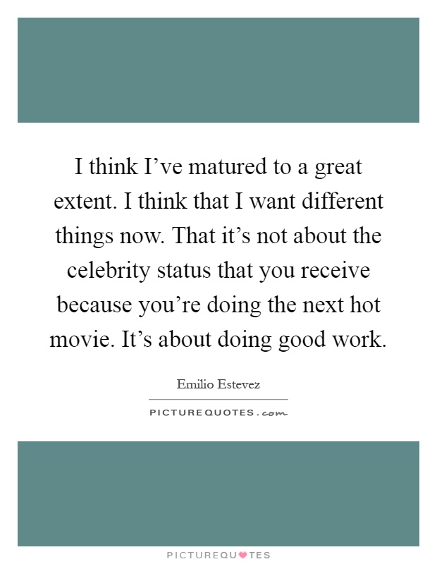 I think I've matured to a great extent. I think that I want different things now. That it's not about the celebrity status that you receive because you're doing the next hot movie. It's about doing good work Picture Quote #1