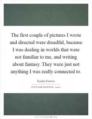 The first couple of pictures I wrote and directed were dreadful, because I was dealing in worlds that were not familiar to me, and writing about fantasy. They were just not anything I was really connected to Picture Quote #1