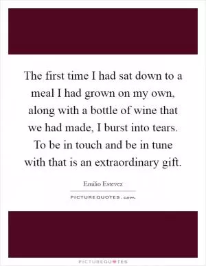 The first time I had sat down to a meal I had grown on my own, along with a bottle of wine that we had made, I burst into tears. To be in touch and be in tune with that is an extraordinary gift Picture Quote #1