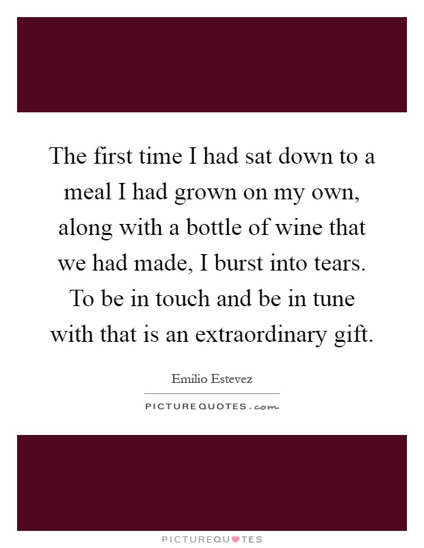 The first time I had sat down to a meal I had grown on my own, along with a bottle of wine that we had made, I burst into tears. To be in touch and be in tune with that is an extraordinary gift Picture Quote #1
