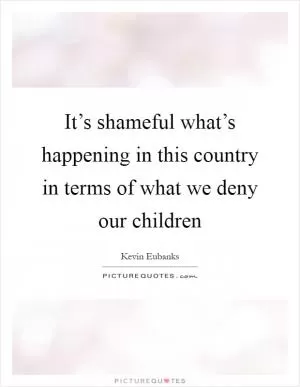 It’s shameful what’s happening in this country in terms of what we deny our children Picture Quote #1