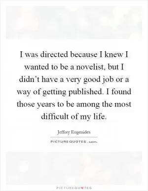 I was directed because I knew I wanted to be a novelist, but I didn’t have a very good job or a way of getting published. I found those years to be among the most difficult of my life Picture Quote #1