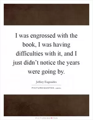 I was engrossed with the book, I was having difficulties with it, and I just didn’t notice the years were going by Picture Quote #1