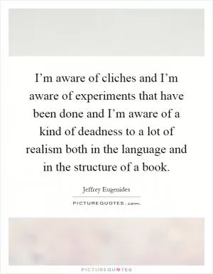 I’m aware of cliches and I’m aware of experiments that have been done and I’m aware of a kind of deadness to a lot of realism both in the language and in the structure of a book Picture Quote #1