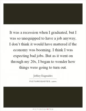 It was a recession when I graduated, but I was so unequipped to have a job anyway, I don’t think it would have mattered if the economy was booming. I think I was expecting bad jobs. But as it went on through my 20s, I began to wonder how things were going to turn out Picture Quote #1
