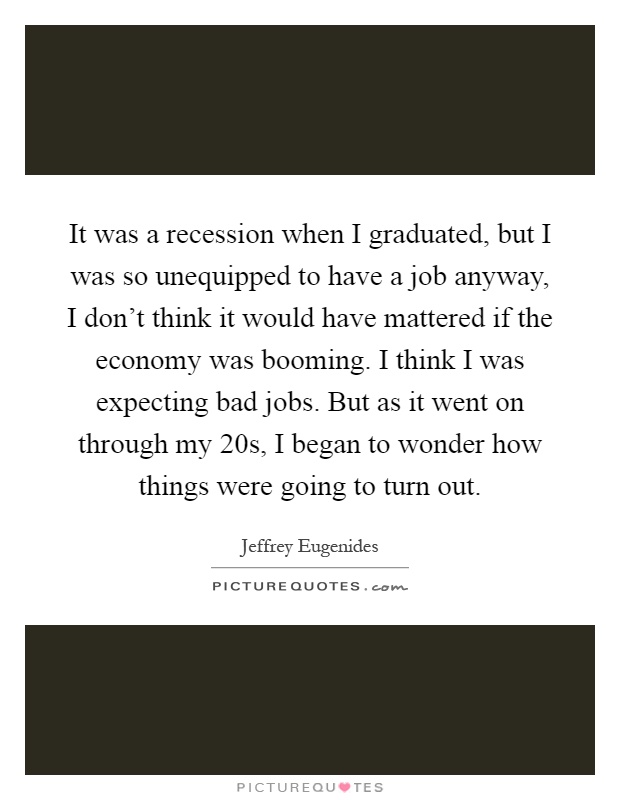 It was a recession when I graduated, but I was so unequipped to have a job anyway, I don't think it would have mattered if the economy was booming. I think I was expecting bad jobs. But as it went on through my 20s, I began to wonder how things were going to turn out Picture Quote #1