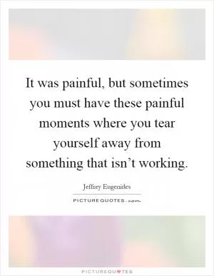 It was painful, but sometimes you must have these painful moments where you tear yourself away from something that isn’t working Picture Quote #1