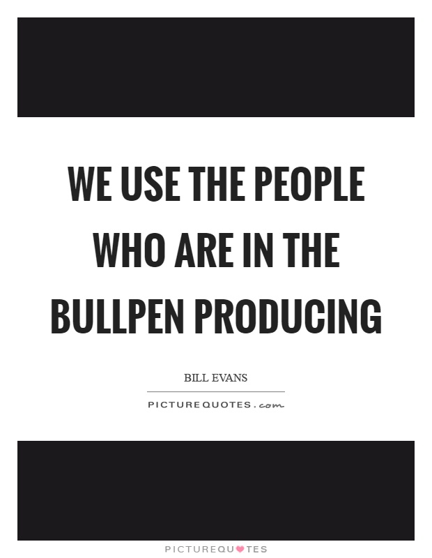 We use the people who are in the bullpen producing Picture Quote #1