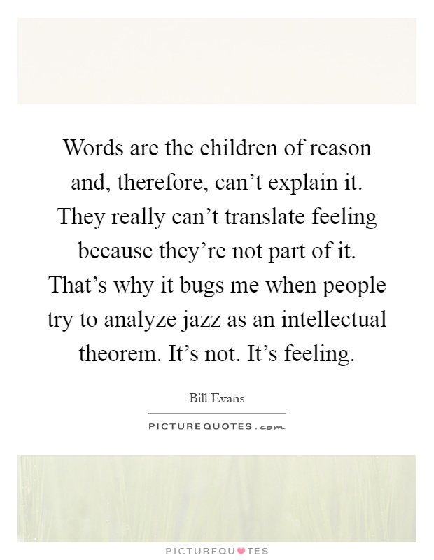 Words are the children of reason and, therefore, can't explain it. They really can't translate feeling because they're not part of it. That's why it bugs me when people try to analyze jazz as an intellectual theorem. It's not. It's feeling Picture Quote #1