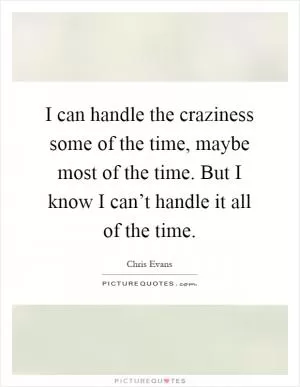 I can handle the craziness some of the time, maybe most of the time. But I know I can’t handle it all of the time Picture Quote #1