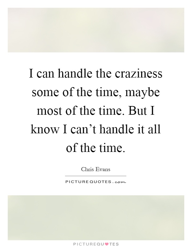 I can handle the craziness some of the time, maybe most of the time. But I know I can't handle it all of the time Picture Quote #1