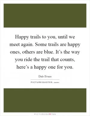 Happy trails to you, until we meet again. Some trails are happy ones, others are blue. It’s the way you ride the trail that counts, here’s a happy one for you Picture Quote #1