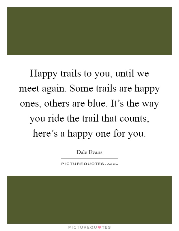 Happy trails to you, until we meet again. Some trails are happy ones, others are blue. It's the way you ride the trail that counts, here's a happy one for you Picture Quote #1
