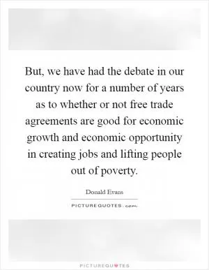 But, we have had the debate in our country now for a number of years as to whether or not free trade agreements are good for economic growth and economic opportunity in creating jobs and lifting people out of poverty Picture Quote #1