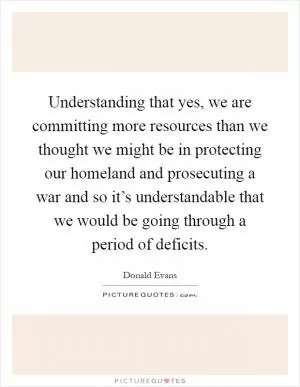 Understanding that yes, we are committing more resources than we thought we might be in protecting our homeland and prosecuting a war and so it’s understandable that we would be going through a period of deficits Picture Quote #1