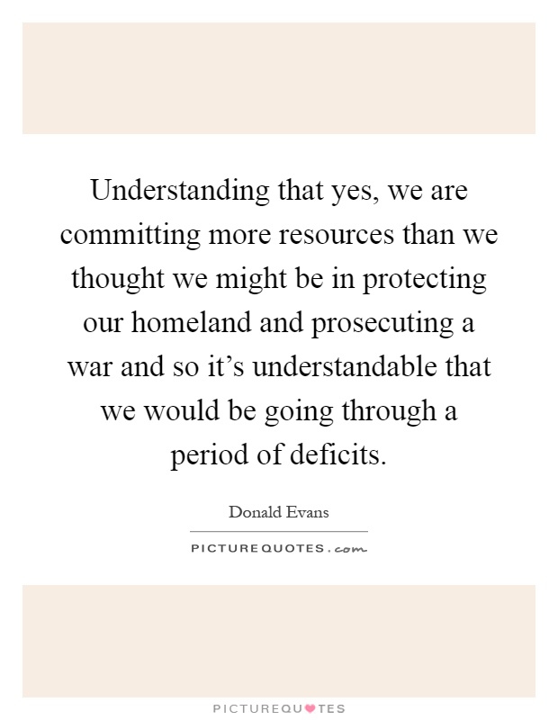 Understanding that yes, we are committing more resources than we thought we might be in protecting our homeland and prosecuting a war and so it's understandable that we would be going through a period of deficits Picture Quote #1
