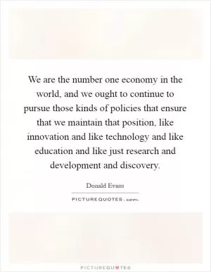 We are the number one economy in the world, and we ought to continue to pursue those kinds of policies that ensure that we maintain that position, like innovation and like technology and like education and like just research and development and discovery Picture Quote #1