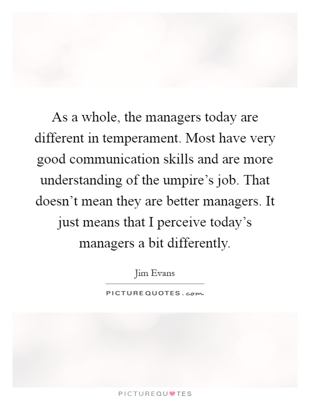 As a whole, the managers today are different in temperament. Most have very good communication skills and are more understanding of the umpire's job. That doesn't mean they are better managers. It just means that I perceive today's managers a bit differently Picture Quote #1