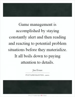 Game management is accomplished by staying constantly alert and then reading and reacting to potential problem situations before they materialize. It all boils down to paying attention to details Picture Quote #1