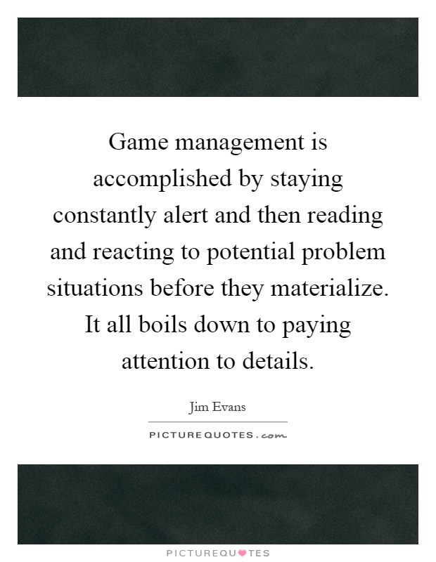 Game management is accomplished by staying constantly alert and then reading and reacting to potential problem situations before they materialize. It all boils down to paying attention to details Picture Quote #1