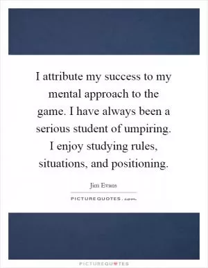 I attribute my success to my mental approach to the game. I have always been a serious student of umpiring. I enjoy studying rules, situations, and positioning Picture Quote #1