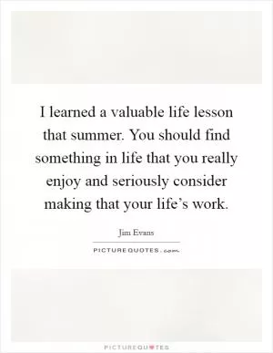 I learned a valuable life lesson that summer. You should find something in life that you really enjoy and seriously consider making that your life’s work Picture Quote #1