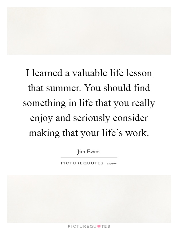 I learned a valuable life lesson that summer. You should find something in life that you really enjoy and seriously consider making that your life's work Picture Quote #1