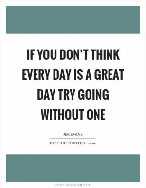 If you don’t think every day is a great day try going without one Picture Quote #1