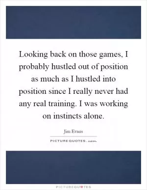 Looking back on those games, I probably hustled out of position as much as I hustled into position since I really never had any real training. I was working on instincts alone Picture Quote #1