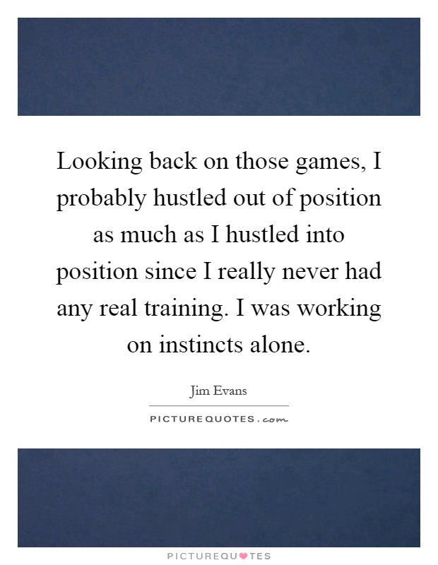 Looking back on those games, I probably hustled out of position as much as I hustled into position since I really never had any real training. I was working on instincts alone Picture Quote #1