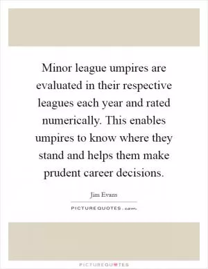Minor league umpires are evaluated in their respective leagues each year and rated numerically. This enables umpires to know where they stand and helps them make prudent career decisions Picture Quote #1