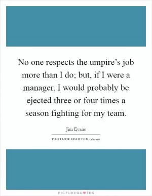 No one respects the umpire’s job more than I do; but, if I were a manager, I would probably be ejected three or four times a season fighting for my team Picture Quote #1