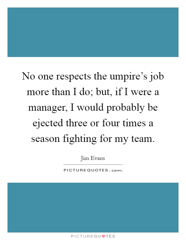 No one respects the umpire's job more than I do; but, if I were a manager, I would probably be ejected three or four times a season fighting for my team Picture Quote #1