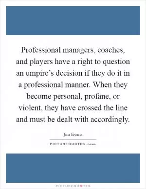 Professional managers, coaches, and players have a right to question an umpire’s decision if they do it in a professional manner. When they become personal, profane, or violent, they have crossed the line and must be dealt with accordingly Picture Quote #1