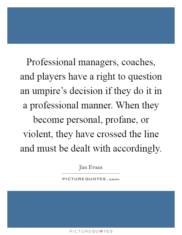 Professional managers, coaches, and players have a right to question an umpire's decision if they do it in a professional manner. When they become personal, profane, or violent, they have crossed the line and must be dealt with accordingly Picture Quote #1