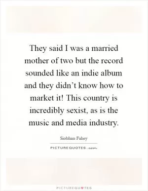 They said I was a married mother of two but the record sounded like an indie album and they didn’t know how to market it! This country is incredibly sexist, as is the music and media industry Picture Quote #1